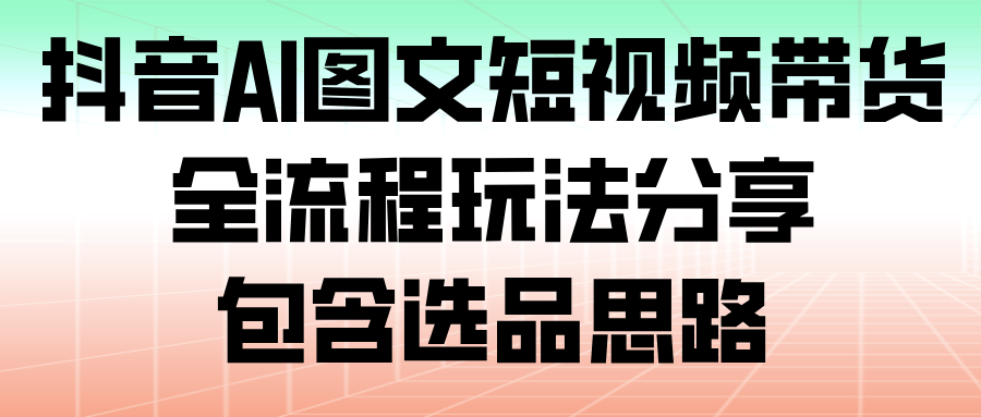 抖音AI图文短视频带货,全流程玩法分享,包含选品思路-网赚副业网