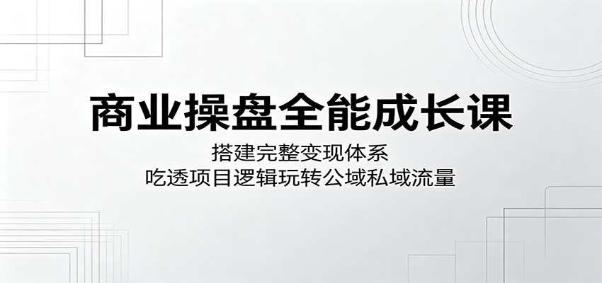 商业操盘全能成长课:搭建完整变现体系,吃透项目逻辑玩转公域私域流量-网赚副业网