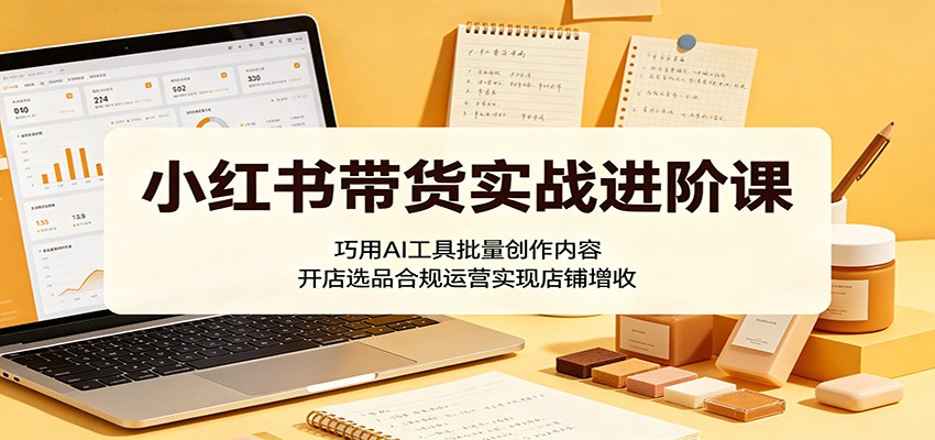 小红书带货实战进阶课:巧用AI工具批量创作内容,开店选品合规运营实现店铺增收-网赚副业网