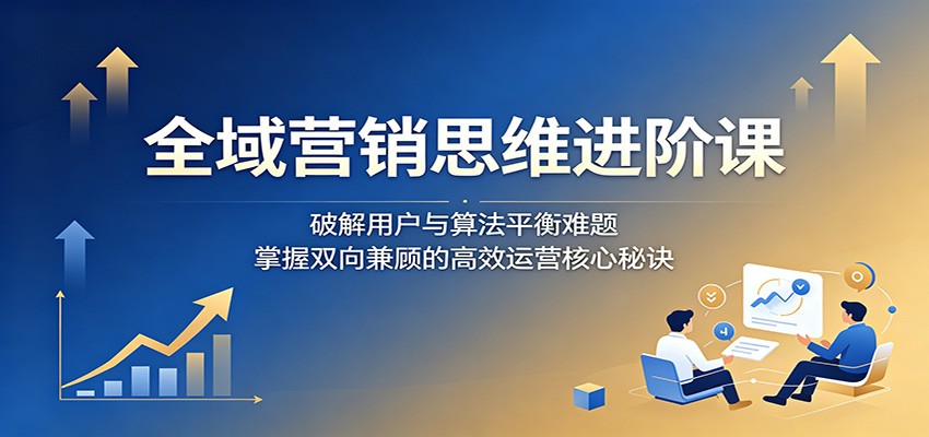 全域营销思维进阶课:破解用户与算法平衡难题,掌握双向兼顾的高效运营核心秘诀-网赚副业网
