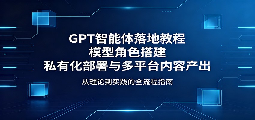 GPT智能体落地教程:模型角色搭建,私有化部署与多平台内容产出-网赚副业网