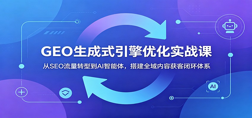 GEO生成式引擎优化实战课:从SEO流量转型到AI智能体,搭建全域内容获客闭环体系-网赚副业网