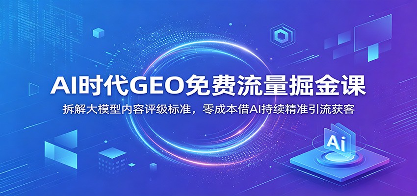 AI时代GEO免费流量掘金课:拆解大模型内容评级标准,零成本借AI持续精准引流获客-网赚副业网