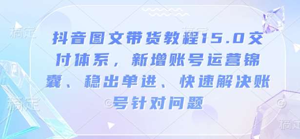 抖音图文带货教程15.0交付体系,新增账号运营锦囊、稳出单进、快速解决账号针对问题-网赚副业网