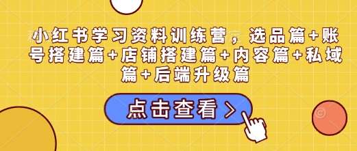 小红书学习资料训练营,选品篇+账号搭建篇+店铺搭建篇+内容篇+私域篇+后端升级篇-网赚副业网