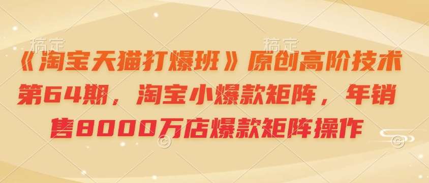 《淘宝天猫打爆班》原创高阶技术第64期,淘宝小爆款矩阵,年销售8000万店爆款矩阵操作-网赚副业网