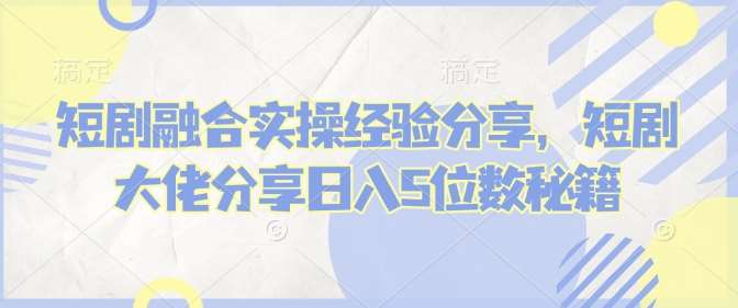 短剧融合实操经验分享,短剧大佬分享日入5位数秘籍-网赚副业网