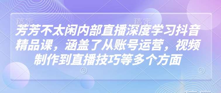 芳芳不太闲内部直播深度学习抖音精品课,涵盖了从账号运营,视频制作到直播技巧等多个方面-网赚副业网