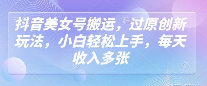 抖音美女号搬运，过原创新玩法，小白轻松上手，每天收入多张-网赚副业网