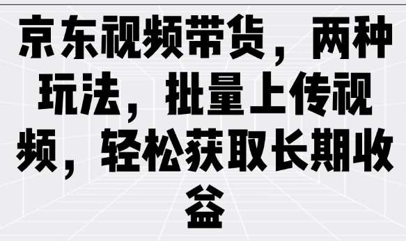 京东视频带货,两种玩法,批量上传视频,轻松获取长期收益-网赚副业网
