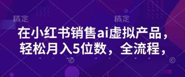 小红书销售ai虚拟产品,轻松月入5位数,全流程,超细节变现过程,完全无卡点-网赚副业网