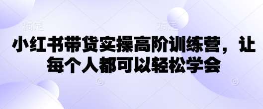 小红书带货实操高阶训练营,让每个人都可以轻松学会-网赚副业网