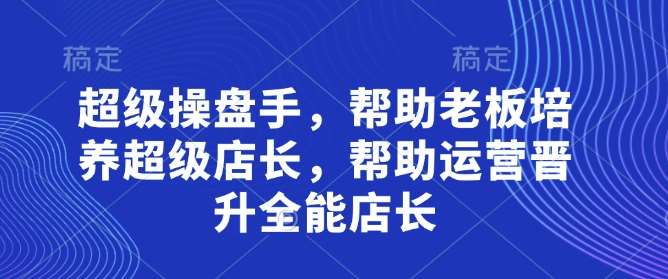 超级操盘手,帮助老板培养超级店长,帮助运营晋升全能店长-网赚副业网