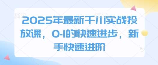 2025年最新千川实战投放课,0-1的快速进步,新手快速进阶-网赚副业网