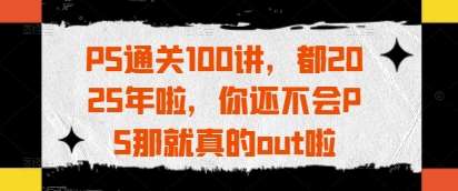PS通关100讲,都2025年啦,你还不会PS那就真的out啦-网赚副业网