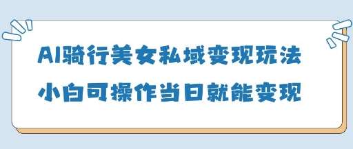 AI骑行美女私域变现玩法小白可操作当日变现5张-网赚副业网
