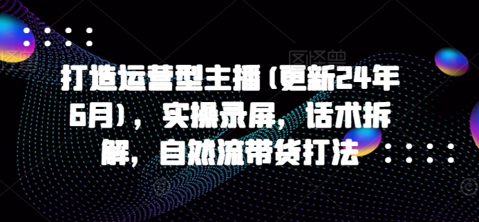 打造运营型主播(更新25年5月),实操录屏,话术拆解,自然流带货打法-网赚副业网