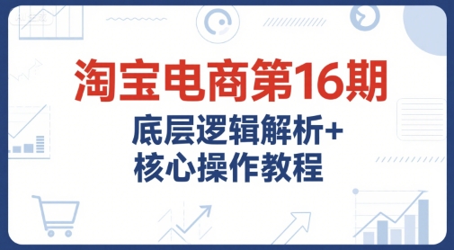 淘宝电商第16期,底层逻辑解析+核心操作教程,运营、推广提升能力的必学课程+配套资料-网赚副业网