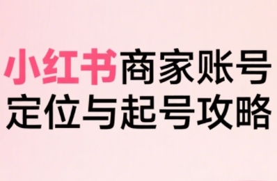 小红书电商全链路实战从定位到爆单,系统拆解小红书商家起号全流程-网赚副业网