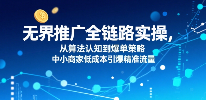 ​无界推广全链路实操，从算法认知到爆单策略，中小商家低成本引爆精准流量-网赚副业网