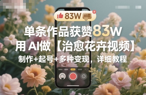 单条作品获赞83W，用AI做【治愈花卉视频】，制作+起号+多种变现，详细教程-网赚副业网