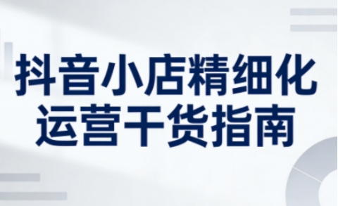 抖音小店精细化运营干货指南新版,助力商家系统提升店铺运营能力(更新26年5月)-网赚副业网