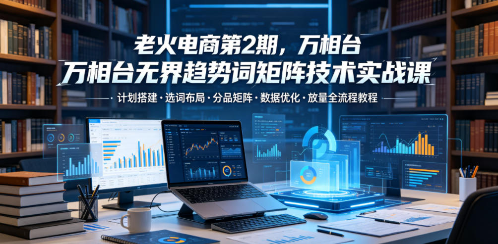 老火电商第2期,万相台无界趋势词矩阵技术实战课,计划搭建・选词布局・分品矩阵・数据优化・放量全流程教程-网赚副业网
