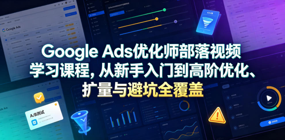 Google Ads优化师部落视频学习课程，从新手入门到高阶优化、扩量与避坑全覆盖（更新2026）-网赚副业网