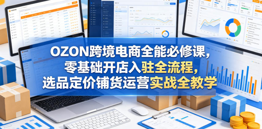 OZON跨境电商全能必修课,零基础开店入驻全流程,选品定价铺货运营实战全教学(更新0605)-网赚副业网