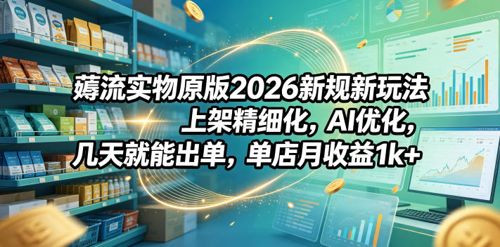 薅流实物原版2026新规新玩法，上架精细化，AI优化，几天就能出单，单店月收益1k+-网赚副业网