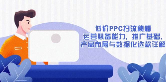 (13879期)低价PPC扫流秘籍:运营必备能力, 推广基础, 产品布局与数据化选款详解-网赚副业网