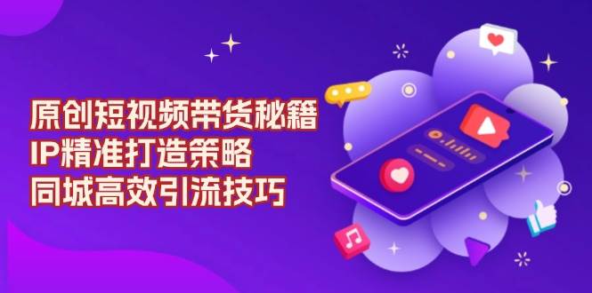 (13939期)原创 短视频带货秘籍,IP精准打造策略,同城高效引流技巧-网赚副业网