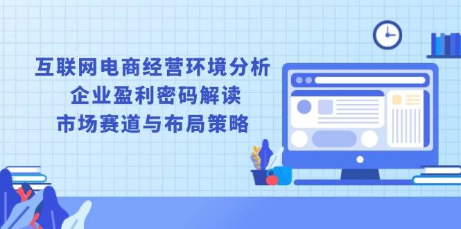 (13878期)互联网电商经营环境分析, 企业盈利密码解读, 市场赛道与布局策略-网赚副业网