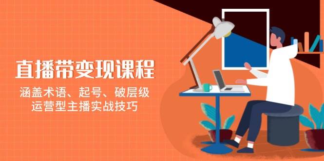 (13941期)直播带变现课程,涵盖术语、起号、破层级,运营型主播实战技巧-网赚副业网