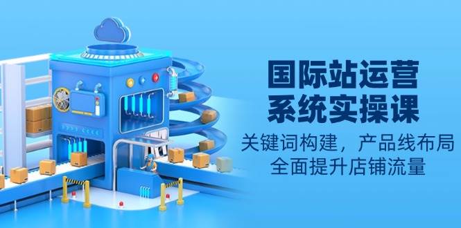 (13967期)国际站运营系统实操课:关键词构建,产品线布局,全面提升店铺流量-网赚副业网