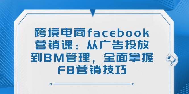 (14314期)跨境电商facebook营销课:从广告投放到BM管理,全面掌握FB营销技巧-网赚副业网