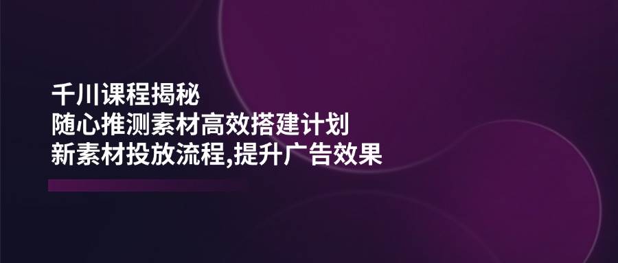 (14317期)千川课程揭秘:随心推测素材高效搭建计划,新素材投放流程,提升广告效果-网赚副业网