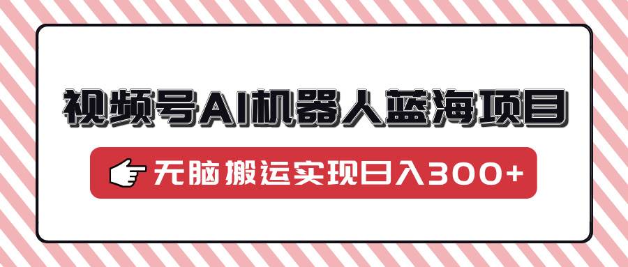 (14107期)视频号AI机器人蓝海项目,操作简单适合0基础小白,无脑搬运实现日入300+-网赚副业网
