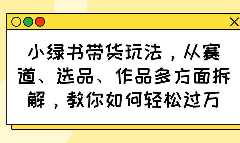 (14537期)小绿书带货玩法,从赛道、选品、作品多方面拆解,教你如何轻松过万-网赚副业网