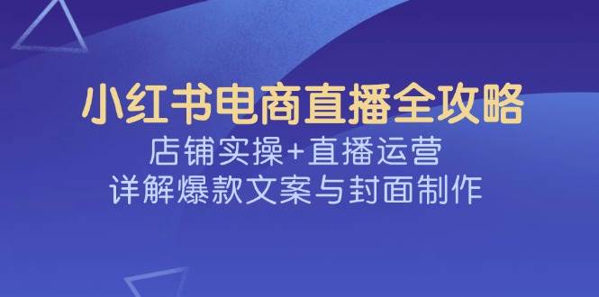 (14410期)小红书电商直播全攻略,店铺实操+直播运营,详解爆款文案与封面制作-网赚副业网