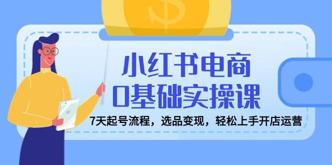(14534期)小红书电商0基础实操课,7天起号流程,选品变现,轻松上手开店运营-网赚副业网