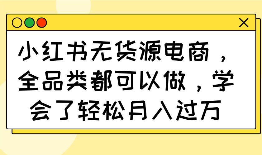 (14100期)小红书无货源电商,全品类都可以做,学会了轻松月入过万-网赚副业网