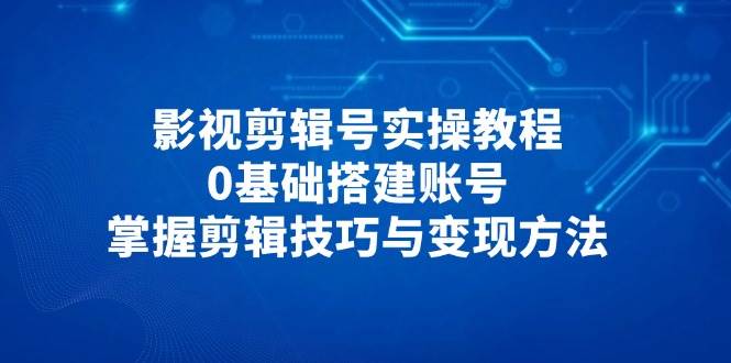 (14557期)影视剪辑号实操教程,0基础搭建账号,掌握剪辑技巧与变现方法-网赚副业网
