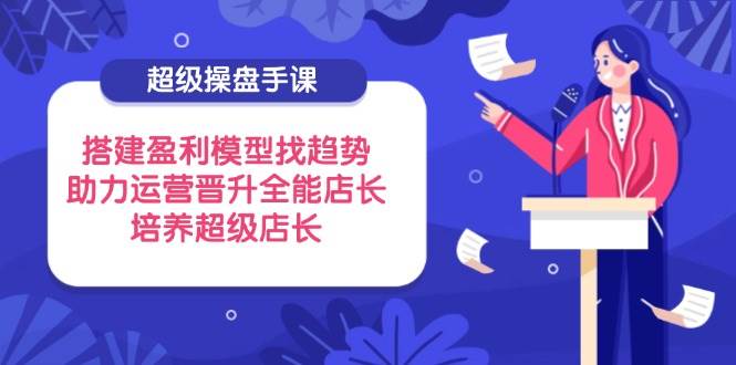 (14431期)超级操盘手课,搭建盈利模型找趋势,助力运营晋升全能店长,培养超级店长-网赚副业网