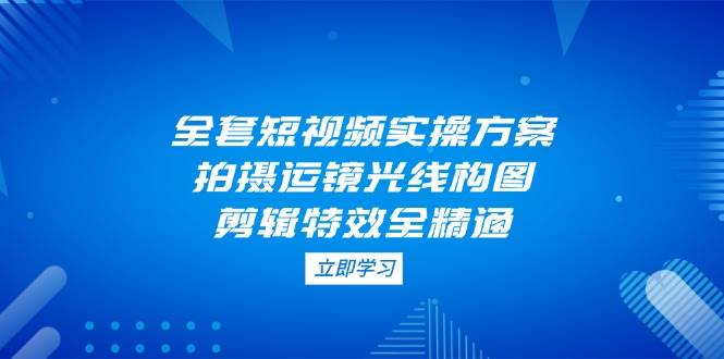 (14465期)全套短视频实操方案,拍摄运镜光线构图,剪辑特效全精通-网赚副业网