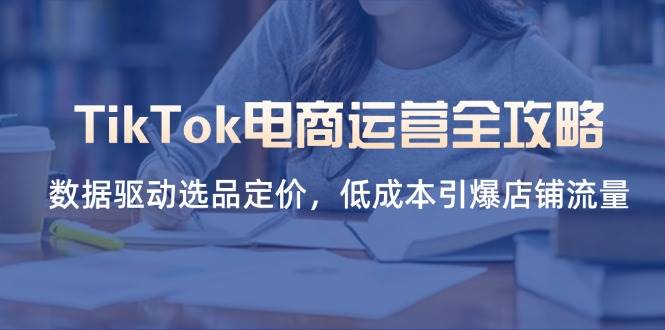 (14343期)TikTok电商运营全攻略,数据驱动选品定价,低成本引爆店铺流量-网赚副业网
