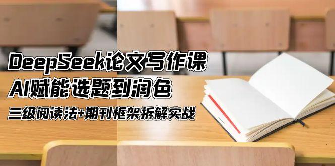 (14927期)DeepSeek论文写作课,AI赋能选题到润色,三级阅读法+期刊框架拆解实战-网赚副业网