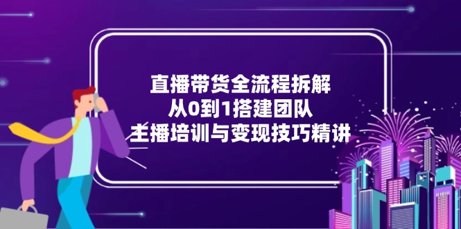 (15004期)直播带货全流程拆解:从0到1搭建团队,主播培训与变现技巧精讲-网赚副业网