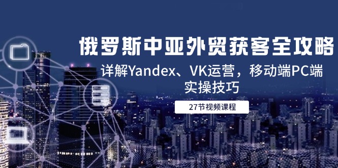 (14959期)俄罗斯中亚外贸获客全攻略,详解Yandex、VK运营,移动端PC端实操技巧-网赚副业网