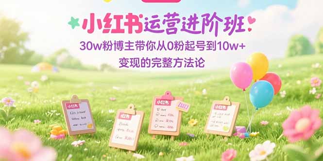 (15318期)小红书运营进阶班:30w粉博主带你从0粉起号到10w+变现的完整方法论-网赚副业网